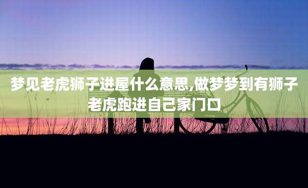 梦见老虎狮子进屋什么意思,做梦梦到有狮子老虎跑进自己家门口