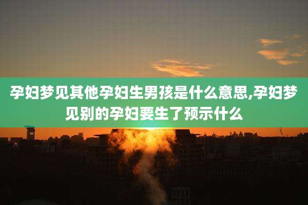 孕妇梦见其他孕妇生男孩是什么意思,孕妇梦见别的孕妇要生了预示什么