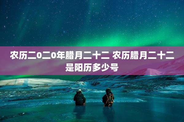 农历二0二0年腊月二十二 农历腊月二十二是阳历多少号