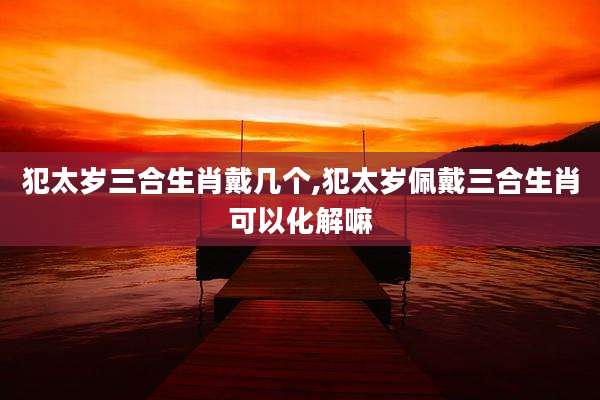 犯太岁三合生肖戴几个,犯太岁佩戴三合生肖可以化解嘛