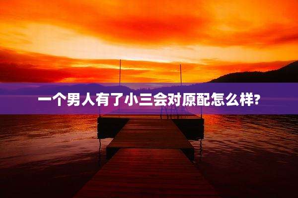 一个男人有了小三会对原配怎么样?
