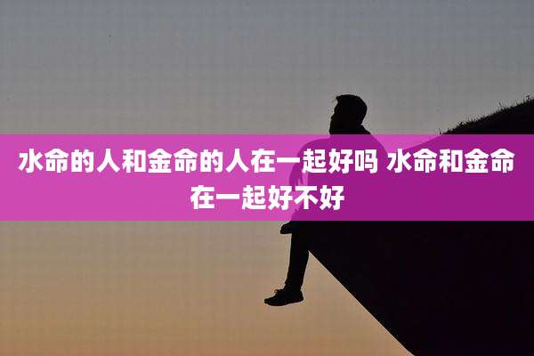 水命的人和金命的人在一起好吗 水命和金命在一起好不好