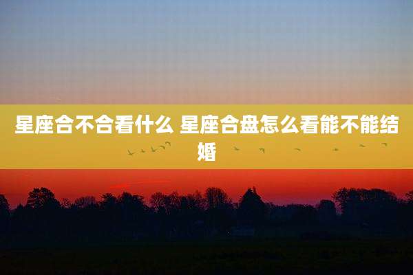 星座合不合看什么 星座合盘怎么看能不能结婚