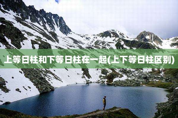 上等日柱和下等日柱在一起(上下等日柱区别)