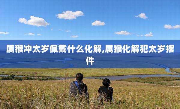属猴冲太岁佩戴什么化解,属猴化解犯太岁摆件