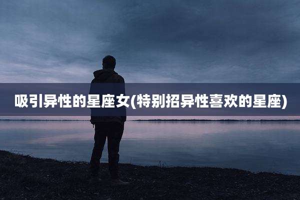 吸引异性的星座女(特别招异性喜欢的星座)