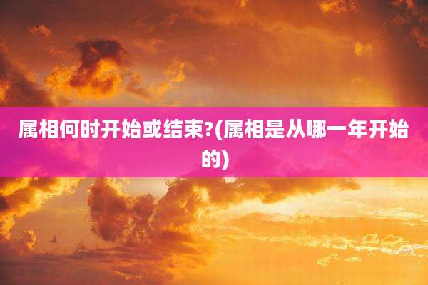 属相何时开始或结束?(属相是从哪一年开始的)