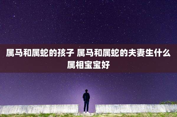属马和属蛇的孩子 属马和属蛇的夫妻生什么属相宝宝好