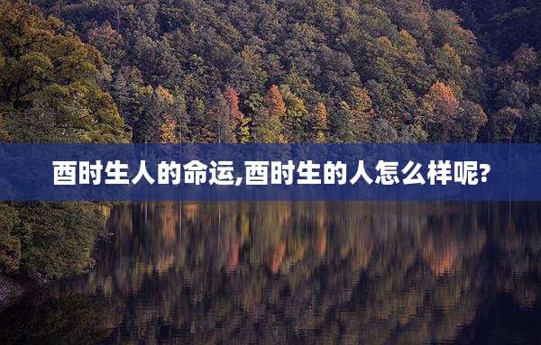 酉时生人的命运,酉时生的人怎么样呢?