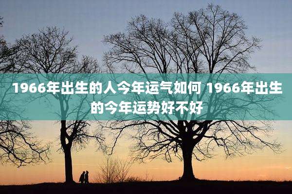1966年出生的人今年运气如何 1966年出生的今年运势好不好