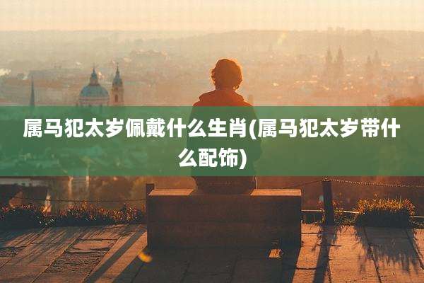 属马犯太岁佩戴什么生肖(属马犯太岁带什么配饰)