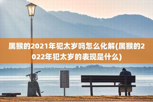 属猴的2021年犯太岁吗怎么化解(属猴的2022年犯太岁的表现是什么)