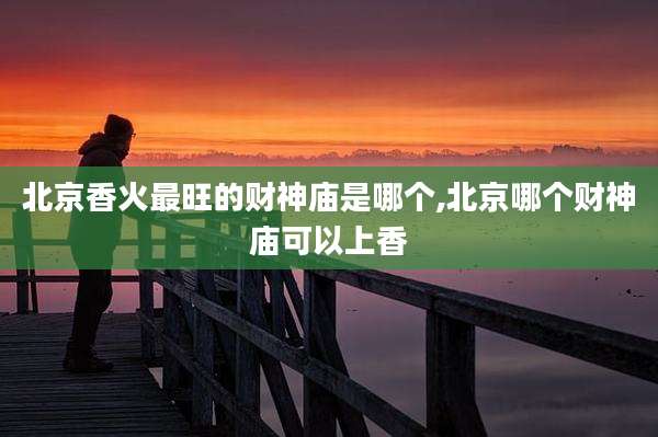 北京香火最旺的财神庙是哪个,北京哪个财神庙可以上香