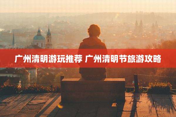 广州清明游玩推荐 广州清明节旅游攻略