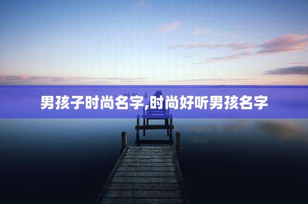 男孩子时尚名字,时尚好听男孩名字