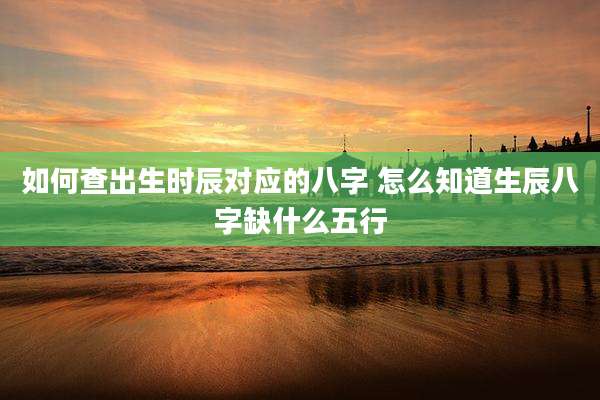 如何查出生时辰对应的八字 怎么知道生辰八字缺什么五行
