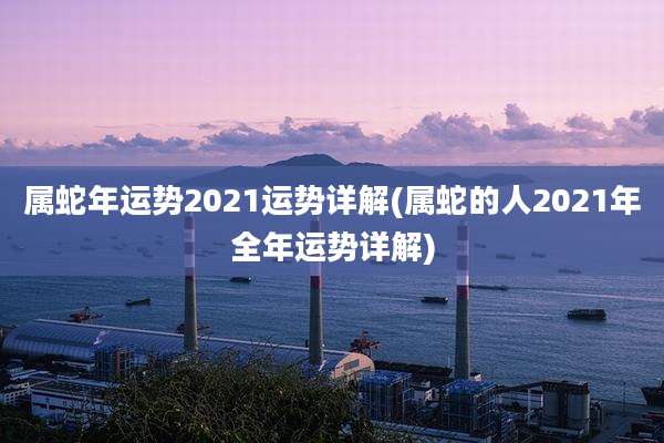 属蛇年运势2021运势详解(属蛇的人2021年全年运势详解)