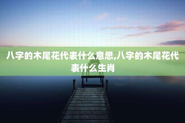 八字的木尾花代表什么意思,八字的木尾花代表什么生肖