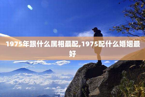 1975年跟什么属相最配,1975配什么婚姻最好
