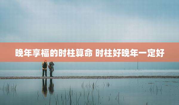 晚年享福的时柱算命 时柱好晚年一定好