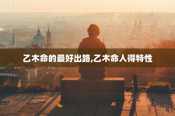 乙木命的最好出路,乙木命人得特性
