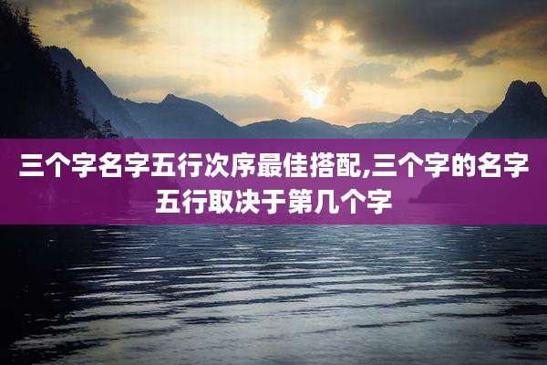 三个字名字五行次序最佳搭配,三个字的名字五行取决于第几个字