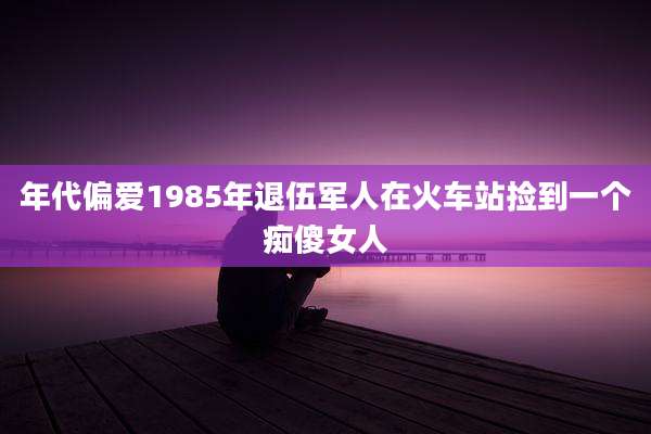 年代偏爱1985年退伍军人在火车站捡到一个痴傻女人