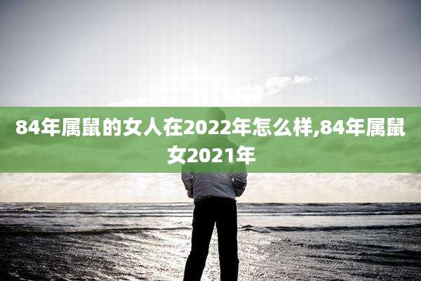 84年属鼠的女人在2022年怎么样,84年属鼠女2021年