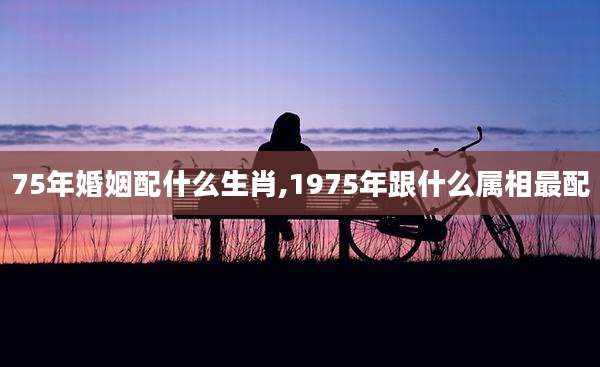 75年婚姻配什么生肖,1975年跟什么属相最配
