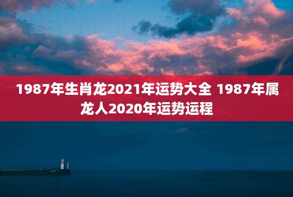 1987年生肖龙2021年运势大全 1987年属龙人2020年运势运程