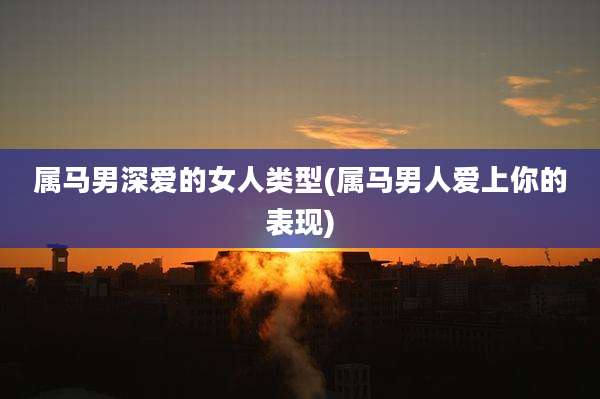 属马男深爱的女人类型(属马男人爱上你的表现)