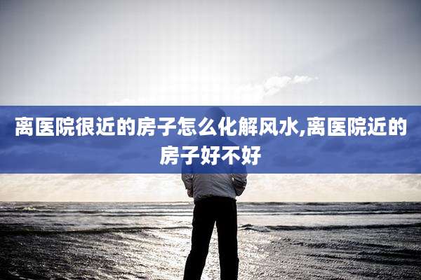 离医院很近的房子怎么化解风水,离医院近的房子好不好