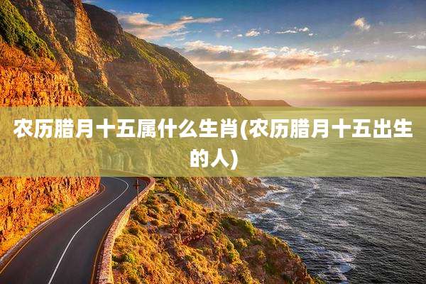 农历腊月十五属什么生肖(农历腊月十五出生的人)