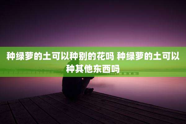 种绿萝的土可以种别的花吗 种绿萝的土可以种其他东西吗