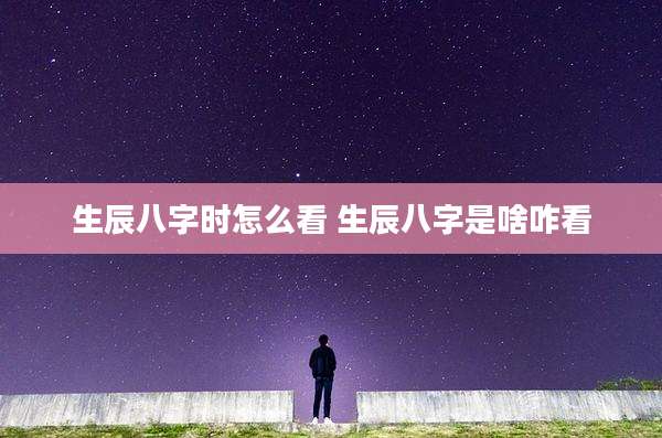 生辰八字时怎么看 生辰八字是啥咋看