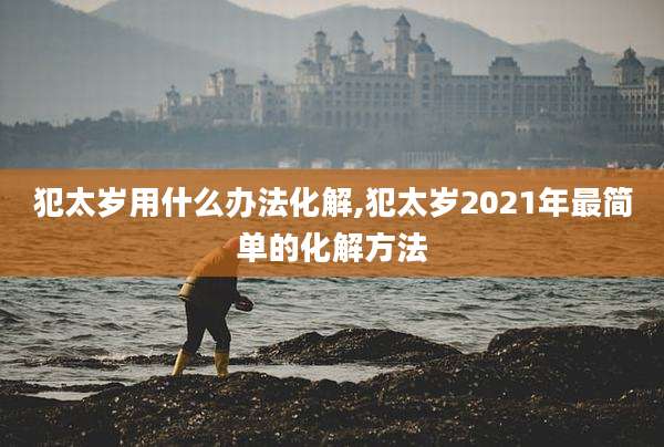犯太岁用什么办法化解,犯太岁2021年最简单的化解方法