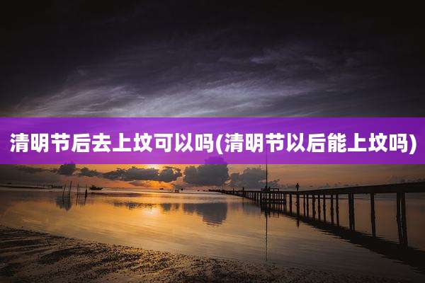 清明节后去上坟可以吗(清明节以后能上坟吗)