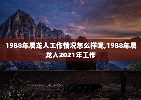 1988年属龙人工作情况怎么样呢,1988年属龙人2021年工作
