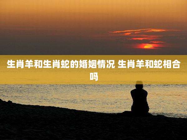 生肖羊和生肖蛇的婚姻情况 生肖羊和蛇相合吗