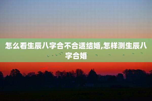 怎么看生辰八字合不合适结婚,怎样测生辰八字合婚