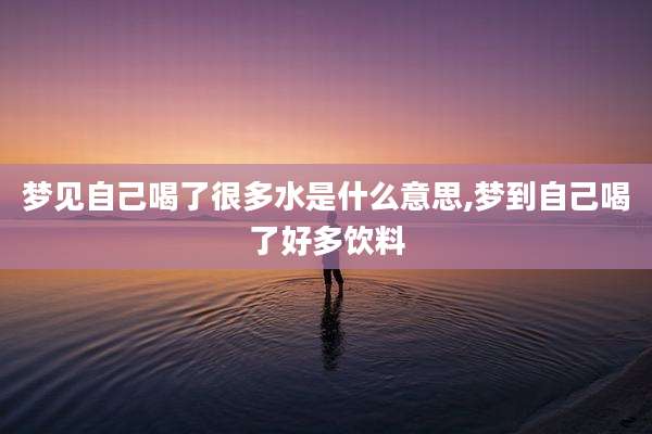 梦见自己喝了很多水是什么意思,梦到自己喝了好多饮料