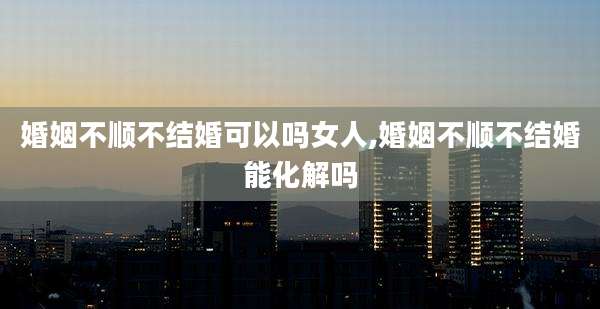婚姻不顺不结婚可以吗女人,婚姻不顺不结婚能化解吗