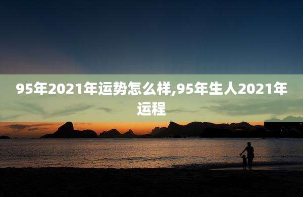 95年2021年运势怎么样,95年生人2021年运程