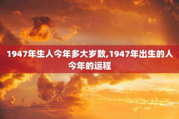 1947年生人今年多大岁数,1947年出生的人今年的运程