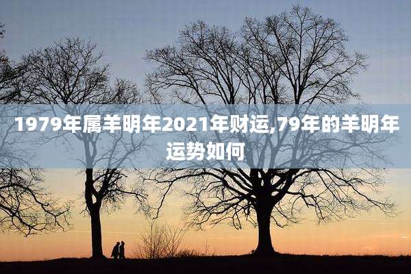 1979年属羊明年2021年财运,79年的羊明年运势如何