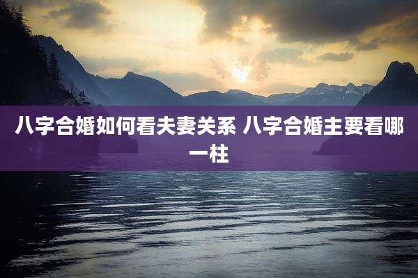 八字合婚如何看夫妻关系 八字合婚主要看哪一柱