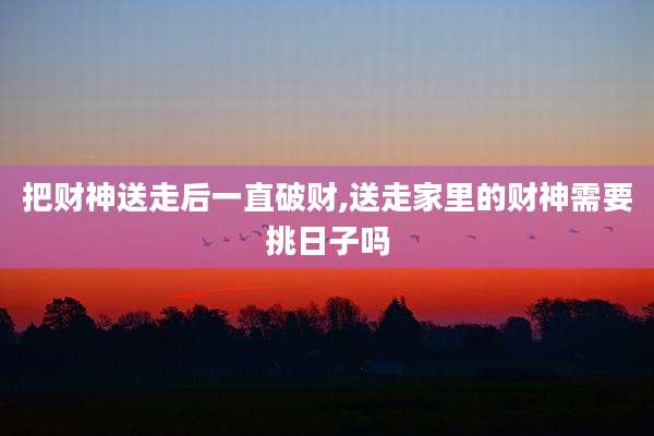 把财神送走后一直破财,送走家里的财神需要挑日子吗
