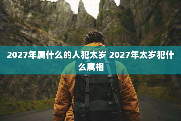 2027年属什么的人犯太岁 2027年太岁犯什么属相