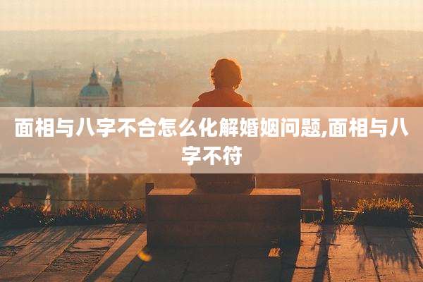 面相与八字不合怎么化解婚姻问题,面相与八字不符
