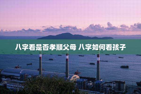 八字看是否孝顺父母 八字如何看孩子
